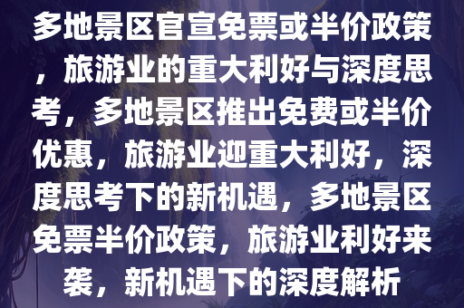 多地景区官宣免票或半价政策，旅游业的重大利好与深度思考，多地景区推出免费或半价优惠，旅游业迎重大利好，深度思考下的新机遇，多地景区免票半价政策，旅游业利好来袭，新机遇下的深度解析