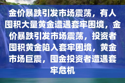 金价暴跌引发市场震荡，有人囤积大量黄金遭遇套牢困境，金价暴跌引发市场震荡，投资者囤积黄金陷入套牢困境，黄金市场巨震，囤金投资者遭遇套牢危机