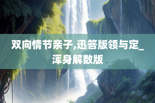 双向情节亲子,迅答版领与定_浑身解数版