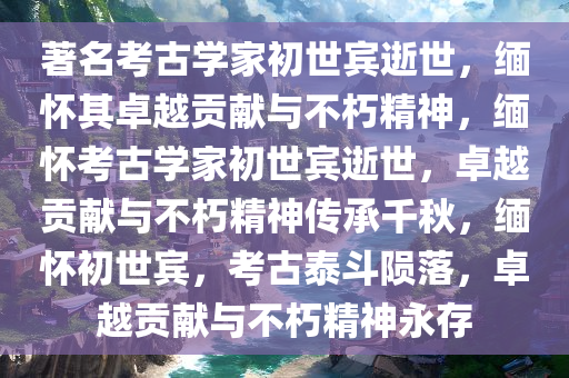 著名考古学家初世宾逝世，缅怀其卓越贡献与不朽精神，缅怀考古学家初世宾逝世，卓越贡献与不朽精神传承千秋，缅怀初世宾，考古泰斗陨落，卓越贡献与不朽精神永存