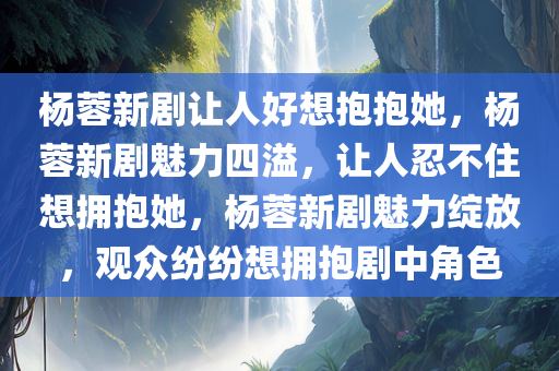 杨蓉新剧让人好想抱抱她，杨蓉新剧魅力四溢，让人忍不住想拥抱她，杨蓉新剧魅力绽放，观众纷纷想拥抱剧中角色