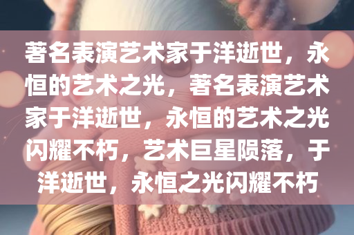 著名表演艺术家于洋逝世，永恒的艺术之光，著名表演艺术家于洋逝世，永恒的艺术之光闪耀不朽，艺术巨星陨落，于洋逝世，永恒之光闪耀不朽