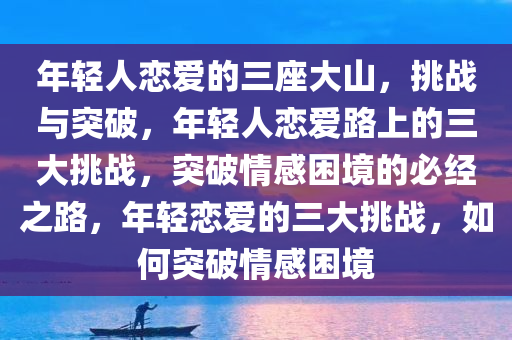 年轻人恋爱的三座大山，挑战与突破，年轻人恋爱路上的三大挑战，突破情感困境的必经之路，年轻恋爱的三大挑战，如何突破情感困境