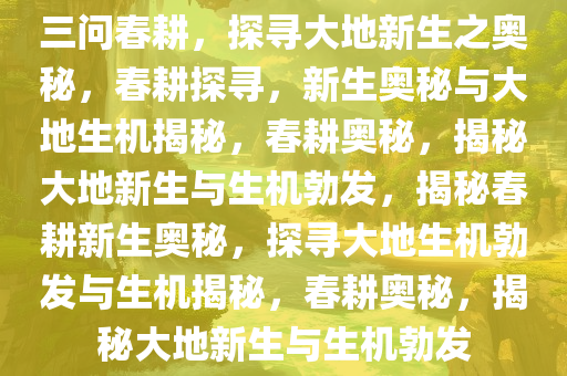 三问春耕，探寻大地新生之奥秘，春耕探寻，新生奥秘与大地生机揭秘，春耕奥秘，揭秘大地新生与生机勃发，揭秘春耕新生奥秘，探寻大地生机勃发与生机揭秘，春耕奥秘，揭秘大地新生与生机勃发