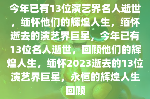 今年已有13位演艺界名人逝世，缅怀他们的辉煌人生，缅怀逝去的演艺界巨星，今年已有13位名人逝世，回顾他们的辉煌人生，缅怀2023逝去的13位演艺界巨星，永恒的辉煌人生回顾