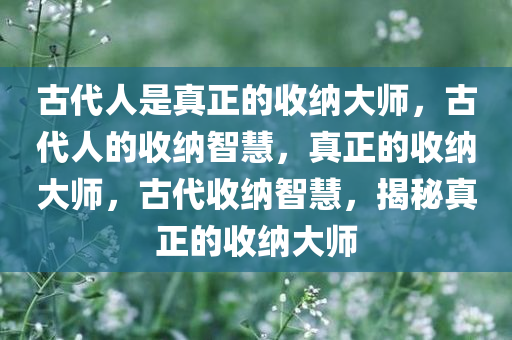 古代人是真正的收纳大师，古代人的收纳智慧，真正的收纳大师，古代收纳智慧，揭秘真正的收纳大师