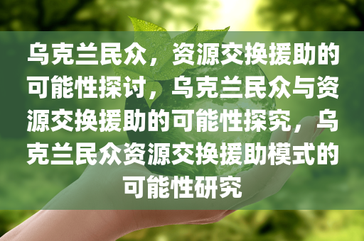 乌克兰民众，资源交换援助的可能性探讨，乌克兰民众与资源交换援助的可能性探究，乌克兰民众资源交换援助模式的可能性研究