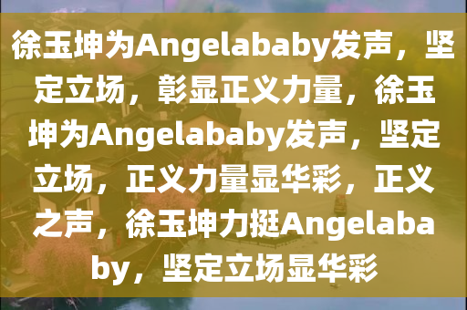 徐玉坤为Angelababy发声，坚定立场，彰显正义力量，徐玉坤为Angelababy发声，坚定立场，正义力量显华彩，正义之声，徐玉坤力挺Angelababy，坚定立场显华彩