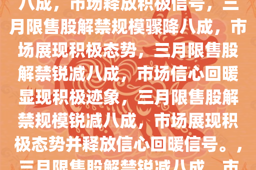 三月限售股解禁规模环比骤降八成，市场释放积极信号，三月限售股解禁规模骤降八成，市场展现积极态势，三月限售股解禁锐减八成，市场信心回暖显现积极迹象，三月限售股解禁规模锐减八成，市场展现积极态势并释放信心回暖信号。，三月限售股解禁锐减八成，市场信心回暖释放积极信号