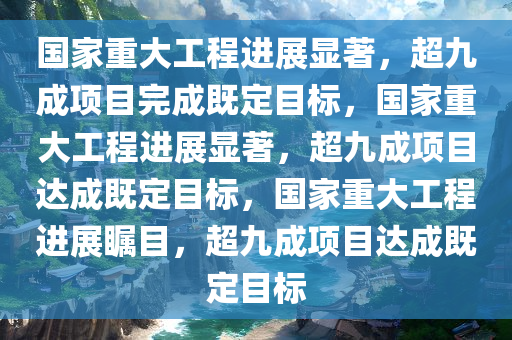 国家重大工程进展显著，超九成项目完成既定目标，国家重大工程进展显著，超九成项目达成既定目标，国家重大工程进展瞩目，超九成项目达成既定目标