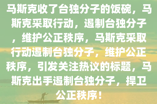 马斯克收了台独分子的饭碗，马斯克采取行动，遏制台独分子，维护公正秩序，马斯克采取行动遏制台独分子，维护公正秩序，引发关注热议的标题，马斯克出手遏制台独分子，捍卫公正秩序！