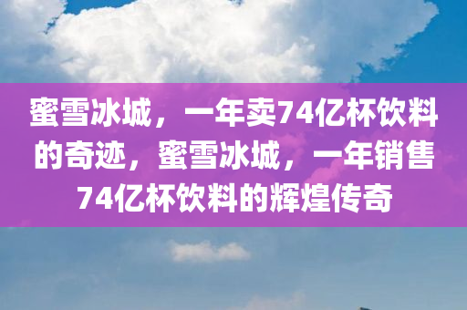 蜜雪冰城，一年卖74亿杯饮料的奇迹，蜜雪冰城，一年销售74亿杯饮料的辉煌传奇