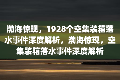 渤海惊现，1928个空集装箱落水事件深度解析，渤海惊现，空集装箱落水事件深度解析