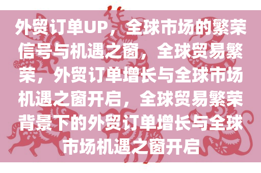 外贸订单UP，全球市场的繁荣信号与机遇之窗，全球贸易繁荣，外贸订单增长与全球市场机遇之窗开启，全球贸易繁荣背景下的外贸订单增长与全球市场机遇之窗开启