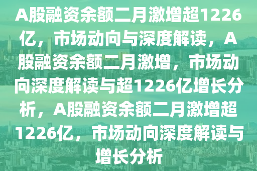 A股融资余额二月激增超1226亿，市场动向与深度解读，A股融资余额二月激增，市场动向深度解读与超1226亿增长分析，A股融资余额二月激增超1226亿，市场动向深度解读与增长分析