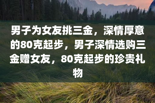 男子为女友挑三金，深情厚意的80克起步，男子深情选购三金赠女友，80克起步的珍贵礼物