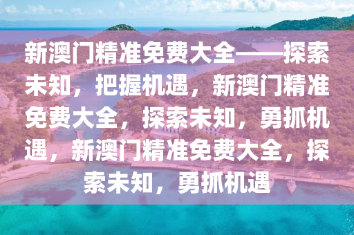 新澳门精准免费大全——探索未知，把握机遇，新澳门精准免费大全，探索未知，勇抓机遇，新澳门精准免费大全，探索未知，勇抓机遇