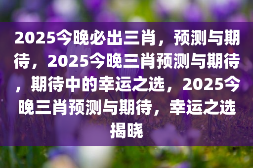 2025今晚必出三肖，预测与期待，2025今晚三肖预测与期待，期待中的幸运之选，2025今晚三肖预测与期待，幸运之选揭晓