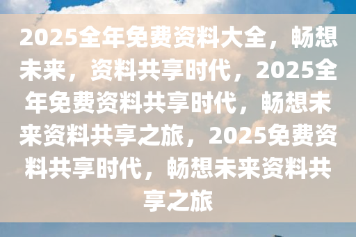 2025全年免费资料大全，畅想未来，资料共享时代，2025全年免费资料共享时代，畅想未来资料共享之旅，2025免费资料共享时代，畅想未来资料共享之旅