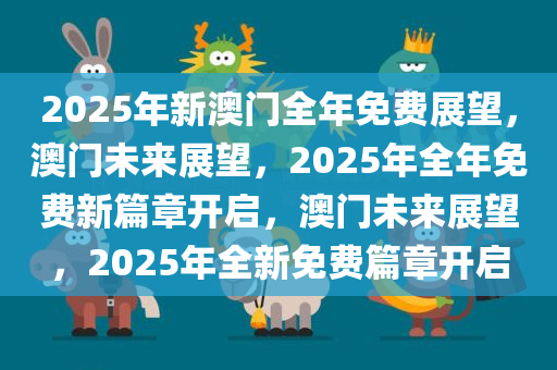 2025年新澳门全年免费展望，澳门未来展望，2025年全年免费新篇章开启，澳门未来展望，2025年全新免费篇章开启