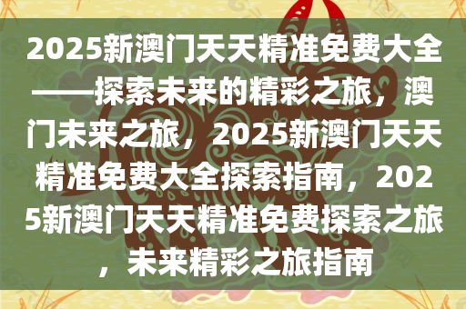 2025新澳门天天精准免费大全——探索未来的精彩之旅，澳门未来之旅，2025新澳门天天精准免费大全探索指南，2025新澳门天天精准免费探索之旅，未来精彩之旅指南