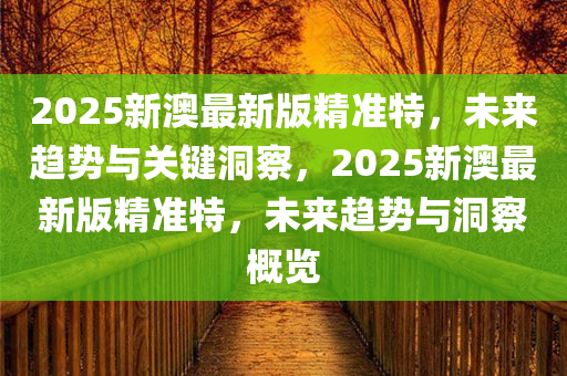 2025新澳最新版精准特，未来趋势与关键洞察，2025新澳最新版精准特，未来趋势与洞察概览