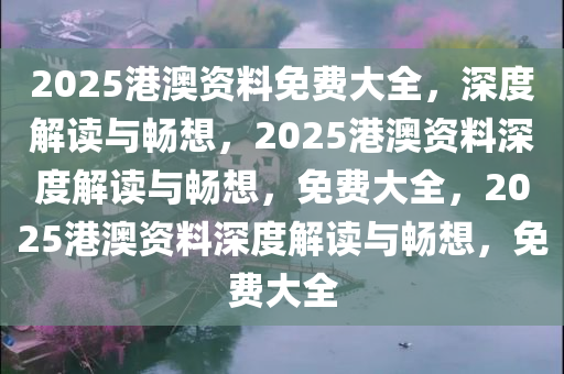 2025港澳资料免费大全，深度解读与畅想，2025港澳资料深度解读与畅想，免费大全，2025港澳资料深度解读与畅想，免费大全