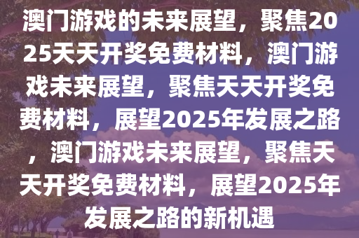 澳门游戏的未来展望，聚焦2025天天开奖免费材料，澳门游戏未来展望，聚焦天天开奖免费材料，展望2025年发展之路，澳门游戏未来展望，聚焦天天开奖免费材料，展望2025年发展之路的新机遇