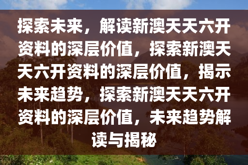 探索未来，解读新澳天天六开资料的深层价值，探索新澳天天六开资料的深层价值，揭示未来趋势，探索新澳天天六开资料的深层价值，未来趋势解读与揭秘