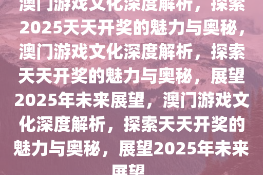 澳门游戏文化深度解析，探索2025天天开奖的魅力与奥秘，澳门游戏文化深度解析，探索天天开奖的魅力与奥秘，展望2025年未来展望，澳门游戏文化深度解析，探索天天开奖的魅力与奥秘，展望2025年未来展望。