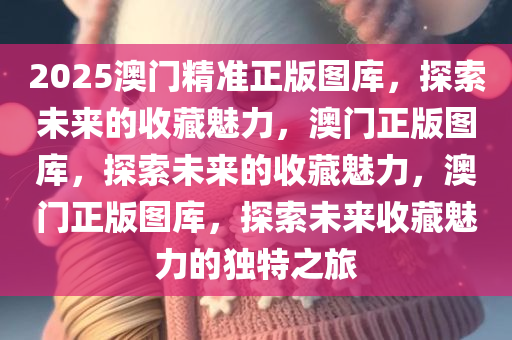 2025澳门精准正版图库，探索未来的收藏魅力，澳门正版图库，探索未来的收藏魅力，澳门正版图库，探索未来收藏魅力的独特之旅