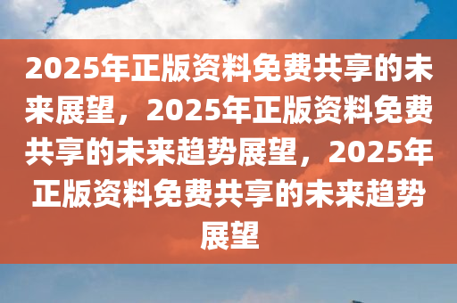 2025年正版资料免费共享的未来展望，2025年正版资料免费共享的未来趋势展望，2025年正版资料免费共享的未来趋势展望