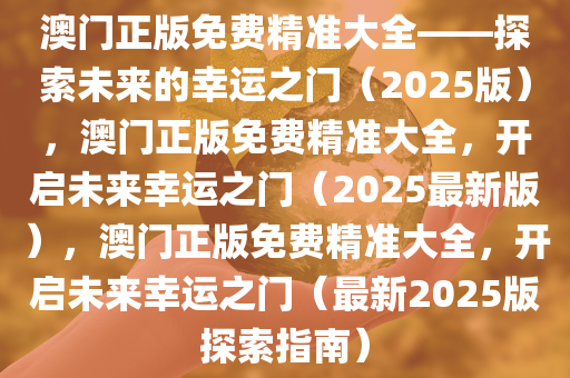 澳门正版免费精准大全——探索未来的幸运之门（2025版），澳门正版免费精准大全，开启未来幸运之门（2025最新版），澳门正版免费精准大全，开启未来幸运之门（最新2025版探索指南）