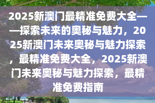 2025新澳门最精准免费大全——探索未来的奥秘与魅力，2025新澳门未来奥秘与魅力探索，最精准免费大全，2025新澳门未来奥秘与魅力探索，最精准免费指南