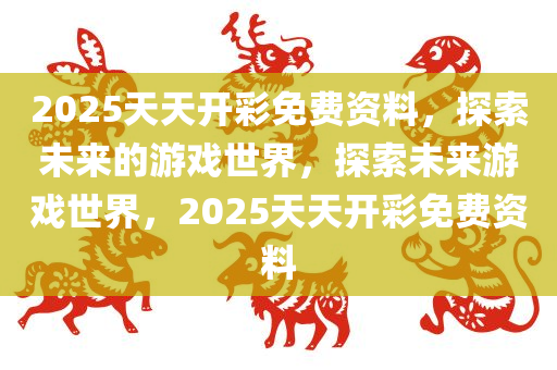 2025天天开彩免费资料，探索未来的游戏世界，探索未来游戏世界，2025天天开彩免费资料