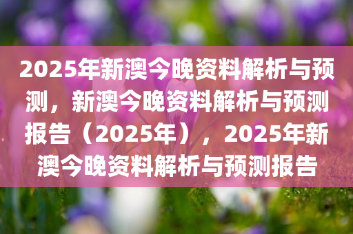 2025年新澳今晚资料解析与预测，新澳今晚资料解析与预测报告（2025年），2025年新澳今晚资料解析与预测报告