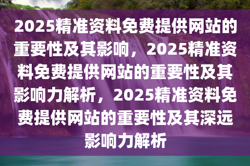 2025精准资料免费提供网站的重要性及其影响，2025精准资料免费提供网站的重要性及其影响力解析，2025精准资料免费提供网站的重要性及其深远影响力解析