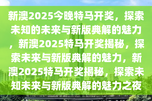 新澳2025今晚特马开奖，探索未知的未来与新版典解的魅力，新澳2025特马开奖揭秘，探索未来与新版典解的魅力，新澳2025特马开奖揭秘，探索未知未来与新版典解的魅力之夜