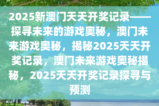 2025新澳门天天开奖记录——探寻未来的游戏奥秘，澳门未来游戏奥秘，揭秘2025天天开奖记录，澳门未来游戏奥秘揭秘，2025天天开奖记录探寻与预测