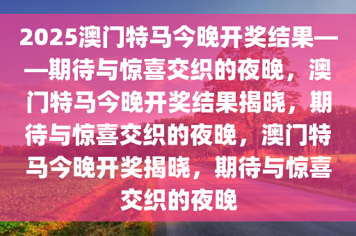 2025澳门特马今晚开奖结果——期待与惊喜交织的夜晚，澳门特马今晚开奖结果揭晓，期待与惊喜交织的夜晚，澳门特马今晚开奖揭晓，期待与惊喜交织的夜晚