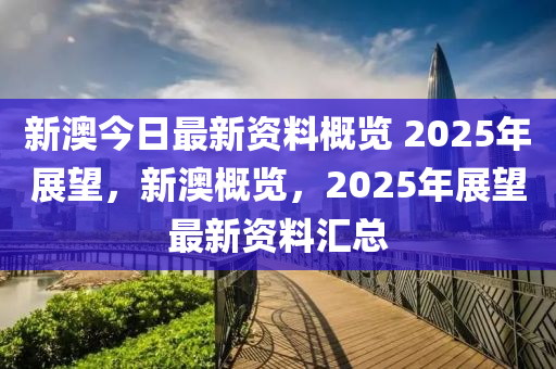 新澳今日最新资料概览 2025年展望，新澳概览，2025年展望最新资料汇总