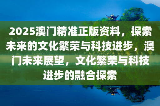 2025澳门精准正版资料，探索未来的文化繁荣与科技进步，澳门未来展望，文化繁荣与科技进步的融合探索