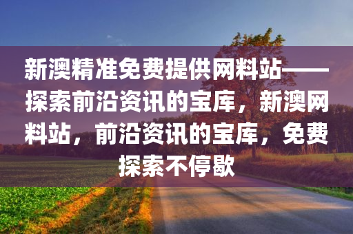 新澳精准免费提供网料站——探索前沿资讯的宝库，新澳网料站，前沿资讯的宝库，免费探索不停歇