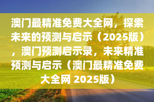 澳门最精准免费大全网，探索未来的预测与启示（2025版），澳门预测启示录，未来精准预测与启示（澳门最精准免费大全网 2025版）