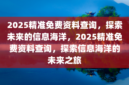 2025精准免费资料查询，探索未来的信息海洋，2025精准免费资料查询，探索信息海洋的未来之旅