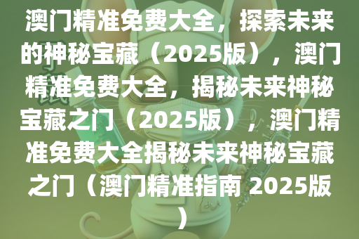 澳门精准免费大全，探索未来的神秘宝藏（2025版），澳门精准免费大全，揭秘未来神秘宝藏之门（2025版），澳门精准免费大全揭秘未来神秘宝藏之门（澳门精准指南 2025版）