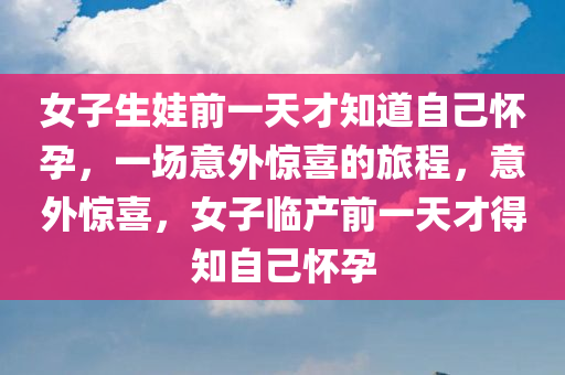 女子生娃前一天才知道自己怀孕，一场意外惊喜的旅程，意外惊喜，女子临产前一天才得知自己怀孕