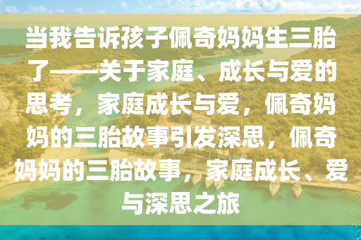 当我告诉孩子佩奇妈妈生三胎了——关于家庭、成长与爱的思考，家庭成长与爱，佩奇妈妈的三胎故事引发深思，佩奇妈妈的三胎故事，家庭成长、爱与深思之旅