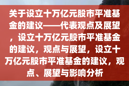 关于设立十万亿元股市平准基金的建议——代表观点及展望，设立十万亿元股市平准基金的建议，观点与展望，设立十万亿元股市平准基金的建议，观点、展望与影响分析