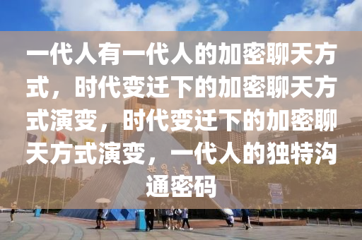 一代人有一代人的加密聊天方式，时代变迁下的加密聊天方式演变，时代变迁下的加密聊天方式演变，一代人的独特沟通密码